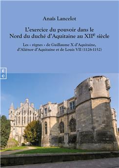 L’EXERCICE DU POUVOIR DANS LE NORD DU DUCHÉ D’AQUITAINE AU XIIE SIÈCLE - LES « RÈGNES » DE GUILLAUME X D’AQUITAINE D’ALIÉNOR D’AQUITAINE ET DE LOUIS VII (1126-1152)