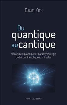 DU QUANTIQUE AU CANTIQUE : MÉCANIQUE QUANTIQUE ET PARAPSYCHOLOGIE, GUÉRISONS INEXPLIQUÉES, MIRACLES