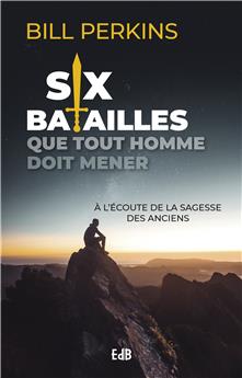 SIX BATAILLES QUE TOUT HOMME DOIT MENER : A L’ÉCOUTE DE LA SAGESSE DES ANCIENS